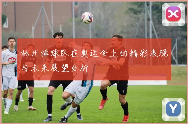 杭州排球队在奥运会上的精彩表现与未来展望分析