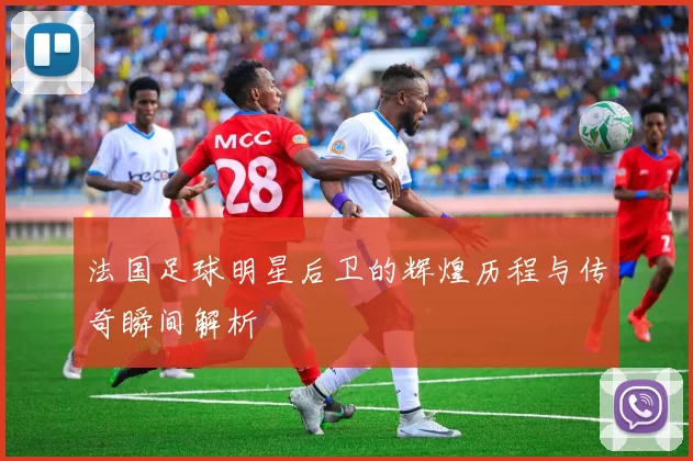 法国足球明星后卫的辉煌历程与传奇瞬间解析