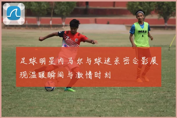 足球明星内马尔与球迷亲密合影展现温暖瞬间与激情时刻