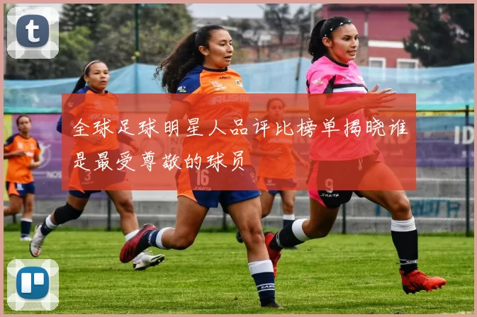 全球足球明星人品评比榜单揭晓谁是最受尊敬的球员