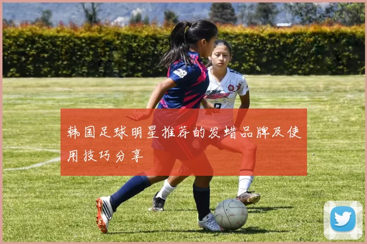 韩国足球明星推荐的发蜡品牌及使用技巧分享