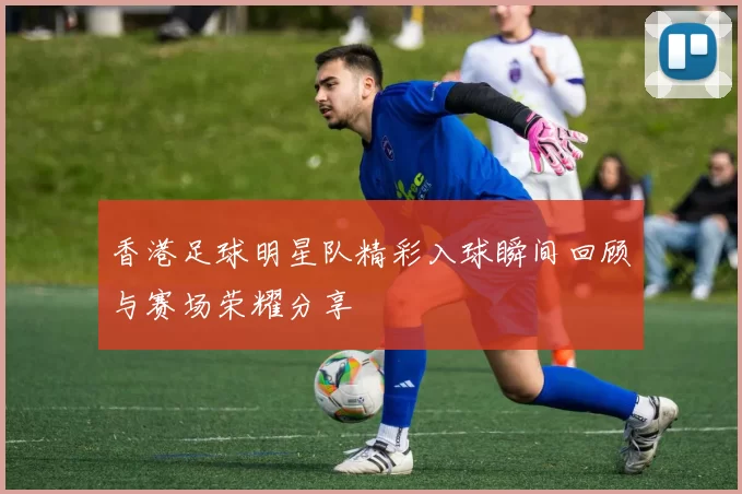 香港足球明星队精彩入球瞬间回顾与赛场荣耀分享